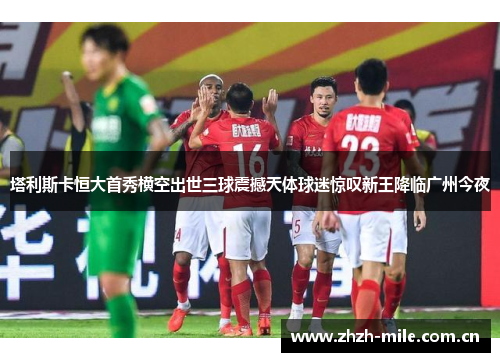 塔利斯卡恒大首秀横空出世三球震撼天体球迷惊叹新王降临广州今夜